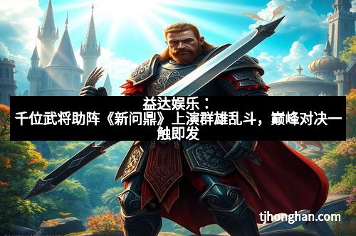 益达娱乐：千位武将助阵《新问鼎》上演群雄乱斗，巅峰对决一触即发