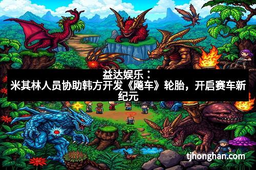 益达娱乐：米其林人员协助韩方开发《飚车》轮胎，开启赛车新纪元